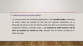 a. Préfinancement de marchés publics
• Ce concours permet aux entreprises adjudicataires à des marchés publics (entreprises
de travaux publics par exemple) de faire face aux dépenses occasionnées par le
démarrage des travaux au titre de marchés conclus avec l'Etat ou les entreprises publiques
(construction hôpitaux, universités, routes,...). Le montant du crédit (avance ) est de
10% du montant du marché au max, déduction faite de l'avance accordée par le
maître d'ouvrage.
 