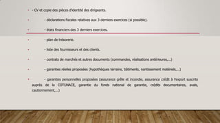 • - CV et copie des pièces d'identité des dirigeants.
• - déclarations fiscales relatives aux 3 derniers exercices (si possible).
• - états financiers des 3 derniers exercices.
• - plan de trésorerie.
• - liste des fournisseurs et des clients.
• - contrats de marchés et autres documents (commandes, réalisations antérieures,...)
• - garanties réelles proposées (hypothèques terrains, bâtiments, nantissement matériels,...)
• - garanties personnelles proposées (assurance grêle et incendie, assurance crédit à l'export suscrite
auprès de la COTUNACE, garantie du fonds national de garantie, crédits documentaires, avals,
cautionnement,...)
 