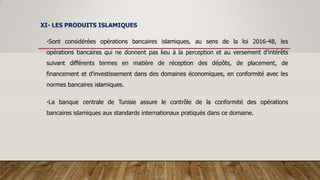 XI- LES PRODUITS ISLAMIQUES
•Sont considérées opérations bancaires islamiques, au sens de la loi 2016-48, les
opérations bancaires qui ne donnent pas lieu à la perception et au versement d’intérêts
suivant différents termes en matière de réception des dépôts, de placement, de
financement et d'investissement dans des domaines économiques, en conformité avec les
normes bancaires islamiques.
•La banque centrale de Tunisie assure le contrôle de la conformité des opérations
bancaires islamiques aux standards internationaux pratiqués dans ce domaine.
 