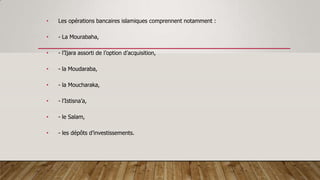 • Les opérations bancaires islamiques comprennent notamment :
• - La Mourabaha,
• - l’Ijara assorti de l’option d’acquisition,
• - la Moudaraba,
• - la Moucharaka,
• - l’Istisna’a,
• - le Salam,
• - les dépôts d’investissements.
 