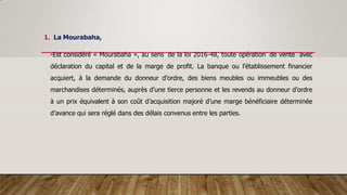 1. La Mourabaha,
•Est considéré « Mourabaha », au sens de la loi 2016-48, toute opération de vente avec
déclaration du capital et de la marge de profit. La banque ou l’établissement financier
acquiert, à la demande du donneur d’ordre, des biens meubles ou immeubles ou des
marchandises déterminés, auprès d’une tierce personne et les revends au donneur d’ordre
à un prix équivalent à son coût d’acquisition majoré d’une marge bénéficiaire déterminée
d’avance qui sera réglé dans des délais convenus entre les parties.
 
