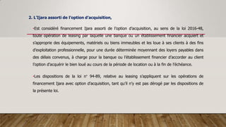 2. L’Ijara assorti de l’option d’acquisition,
•Est considéré financement Ijara assorti de l’option d’acquisition, au sens de la loi 2016-48,
toute opération de leasing par laquelle une banque ou un établissement financier acquiert et
s’approprie des équipements, matériels ou biens immeubles et les loue à ses clients à des fins
d’exploitation professionnelle, pour une durée déterminée moyennant des loyers payables dans
des délais convenus, à charge pour la banque ou l’établissement financier d’accorder au client
l’option d’acquérir le bien loué au cours de la période de location ou à la fin de l’échéance.
•Les dispositions de la loi n° 94-89, relative au leasing s’appliquent sur les opérations de
financement Ijara avec option d’acquisition, tant qu’il n’y est pas dérogé par les dispositions de
la présente loi.
 