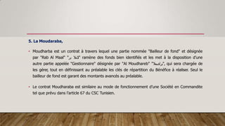 5. La Moudaraba,
• Moudharba est un contrat à travers lequel une partie nommée "Bailleur de fond" et désignée
par "Rab Al Maal" " ‫المال‬
‫بر‬ " ramène des fonds bien identifiés et les met à la disposition d’une
autre partie appelée "Gestionnaire" désignée par "Al Moudhareb" "‫"براضمال‬, qui sera chargée de
les gérer, tout en définissant au préalable les clés de répartition du Bénéfice à réaliser. Seul le
bailleur de fond est garant des montants avancés au préalable.
• Le contrat Moudharaba est similaire au mode de fonctionnement d’une Société en Commandite
tel que prévu dans l’article 67 du CSC Tunisien.
 
