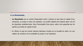6. La Moucharaka,
• La Moucharka est un contrat d’association entre 2 parties ou plus dans le capital d’une
entreprise, un projet ou dans une opération. Les profits réalisés sont répartis selon une clé
de répartition prédéterminée. Dans l’éventualité d’une perte, celle-ci est supportée par les
parties au prorata du capital investi.
• En offrant ce type de contrat, Banque Islamique compte sur la moralité du client, sur une
relation de confiance et la rentabilité du projet ou de l’opération.
 