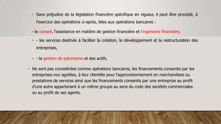 • Sans préjudice de la législation financière spécifique en vigueur, il peut être procédé, à
l’exercice des opérations ci-après, liées aux opérations bancaires :
- le conseil, l'assistance en matière de gestion financière et l'ingénierie financière,
• - les services destinés à faciliter la création, le développement et la restructuration des
entreprises,
• - la gestion de patrimoine et des actifs.
• Ne sont pas considérées comme opérations bancaires, les financements consentis par les
entreprises non agréées, à leur clientèle pour l’approvisionnement en marchandises ou
prestations de services ainsi que les financements consentis par une entreprise au profit
d’une autre appartenant à un même groupe au sens du code des sociétés commerciales
ou au profit de ses agents.
 