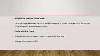 • Utilité de ce mode de Financement :
 Montage de projets et des start-up - Partage des pertes et profits, de la gestion et des risques
d’investissement, financement de projets.
• Conformité à la Charia :
 L’activité du projet ou opération objet du contrat doit être licite ;
 Partage des pertes et profits.
 