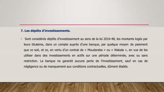 7. Les dépôts d’investissements.
• Sont considérés dépôts d’investissement au sens de la loi 2016-48, les montants logés par
leurs titulaires, dans un compte auprès d’une banque, par quelque moyen de paiement
que ce soit, et ce, en vertu d’un contrat de « Moudaraba » ou « Wakala », en vue de les
utiliser dans des investissements en actifs sur une période déterminée, avec ou sans
restriction. La banque ne garantit aucune perte de l’investissement, sauf en cas de
négligence ou de manquement aux conditions contractuelles, dûment établis.
 