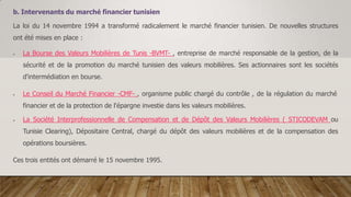 b. Intervenants du marché financier tunisien
La loi du 14 novembre 1994 a transformé radicalement le marché financier tunisien. De nouvelles structures
ont été mises en place :
 La Bourse des Valeurs Mobilières de Tunis -BVMT- , entreprise de marché responsable de la gestion, de la
sécurité et de la promotion du marché tunisien des valeurs mobilières. Ses actionnaires sont les sociétés
d'intermédiation en bourse.
 Le Conseil du Marché Financier -CMF- , organisme public chargé du contrôle , de la régulation du marché
financier et de la protection de l'épargne investie dans les valeurs mobilières.
 La Société Interprofessionnelle de Compensation et de Dépôt des Valeurs Mobilières ( STICODEVAM ou
Tunisie Clearing), Dépositaire Central, chargé du dépôt des valeurs mobilières et de la compensation des
opérations boursières.
Ces trois entités ont démarré le 15 novembre 1995.
 