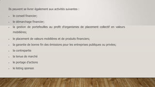 Ils peuvent se livrer également aux activités suivantes :
 le conseil financier;
 le démarchage financier;
 la gestion de portefeuilles au profit d'organismes de placement collectif en valeurs
mobilières;
 le placement de valeurs mobilières et de produits financiers;
 la garantie de bonne fin des émissions pour les entreprises publiques ou privées;
 la contrepartie
 la tenue de marché
 le portage d'actions
 le listing sponsor.
 