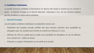 2. Conditions d'admission
La société anonyme candidate à l’introduction en Bourse doit choisir le marché qui lui convient à
savoir : le Marché Principal ou le Marché Alternatif. L’admission à l’un de ces marchés implique
que les conditions ci-après soient satisfaites.
 Marché Principal
Les principales conditions d’admission se présentent comme suit :
 Publication des comptes annuels certifiés des deux derniers exercices avec possibilité de
dérogation pour les sociétés dont l’entrée en activité est inférieure à 2 ans.
 Diffusion de 10% du capital dans le public avec possibilité de dérogation en cas de diffusion
d’un montant de 1 million de dinars.
 Présenter un rapport d’évaluation sur les actifs de la société.
 