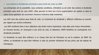  Les actions à dividende prioritaire sans droit de vote ou ADP
Les entreprises ont la possibilité, sous certaines conditions, d’émettre ou de créer des actions à dividende
prioritaire sans droit de vote (ADP). Elles peuvent le faire lors d’une augmentation de capital ou dans le
cadre d’une opération de conversion d’actions ordinaires déjà existantes.
Les ADP sont des actions sans droit de vote. Le versement du dividende y afférent s’effectue en priorité
par rapport aux actions ordinaires.
Les ADP confèrent donc à leur détenteur des droits moins importants, mais elles sont mieux rémunérées :
en d‘autres termes, en renonçant à son droit de vote, le détenteur d’ADP bénéficie en contrepartie d’un
dividende prioritaire.
Ce dividende ne peut être inférieur à un niveau fixé lors de l’émission ou de la création de l’ADP. De
même, ce dividende ne peut être inférieur à celui du premier dividende tel que prévu par les statuts de
l’entreprise.
 