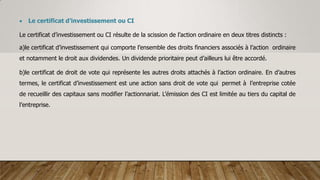  Le certificat d’investissement ou CI
Le certificat d’investissement ou CI résulte de la scission de l’action ordinaire en deux titres distincts :
a)le certificat d’investissement qui comporte l’ensemble des droits financiers associés à l’action ordinaire
et notamment le droit aux dividendes. Un dividende prioritaire peut d’ailleurs lui être accordé.
b)le certificat de droit de vote qui représente les autres droits attachés à l’action ordinaire. En d’autres
termes, le certificat d’investissement est une action sans droit de vote qui permet à l’entreprise cotée
de recueillir des capitaux sans modifier l’actionnariat. L’émission des CI est limitée au tiers du capital de
l’entreprise.
 