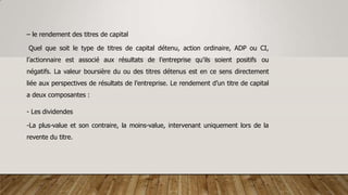 – le rendement des titres de capital
Quel que soit le type de titres de capital détenu, action ordinaire, ADP ou CI,
l’actionnaire est associé aux résultats de l’entreprise qu’ils soient positifs ou
négatifs. La valeur boursière du ou des titres détenus est en ce sens directement
liée aux perspectives de résultats de l’entreprise. Le rendement d’un titre de capital
a deux composantes :
- Les dividendes
-La plus-value et son contraire, la moins-value, intervenant uniquement lors de la
revente du titre.
 