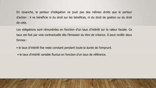 En revanche, le porteur d’obligation ne jouit pas des mêmes droits que le porteur
d’action : il ne bénéficie ni du droit sur les bénéfices, ni du droit de gestion ou du droit
de vote.
Les obligations sont rémunérées en fonction d’un taux d’intérêt sur la valeur faciale. Ce
taux est fixé par voie contractuelle dès l’émission du titre de créance. Il peut revêtir deux
formes :
• le taux d’intérêt fixe reste constant pendant toute la durée de l’emprunt.
• le taux d’intérêt variable fluctue en fonction d’un taux de référence.
 