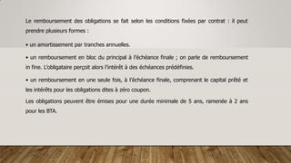 Le remboursement des obligations se fait selon les conditions fixées par contrat : il peut
prendre plusieurs formes :
• un amortissement par tranches annuelles.
• un remboursement en bloc du principal à l’échéance finale ; on parle de remboursement
in fine. L’obligataire perçoit alors l’intérêt à des échéances prédéfinies.
• un remboursement en une seule fois, à l’échéance finale, comprenant le capital prêté et
les intérêts pour les obligations dites à zéro coupon.
Les obligations peuvent être émises pour une durée minimale de 5 ans, ramenée à 2 ans
pour les BTA.
 