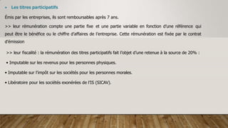  Les titres participatifs
Émis par les entreprises, ils sont remboursables après 7 ans.
>> leur rémunération compte une partie fixe et une partie variable en fonction d’une référence qui
peut être le bénéfice ou le chiffre d’affaires de l’entreprise. Cette rémunération est fixée par le contrat
d’émission
>> leur fiscalité : la rémunération des titres participatifs fait l’objet d’une retenue à la source de 20% :
• Imputable sur les revenus pour les personnes physiques.
• Imputable sur l’impôt sur les sociétés pour les personnes morales.
• Libératoire pour les sociétés exonérées de l’IS (SICAV).
 
