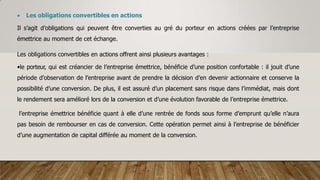  Les obligations convertibles en actions
Il s’agit d’obligations qui peuvent être converties au gré du porteur en actions créées par l’entreprise
émettrice au moment de cet échange.
Les obligations convertibles en actions offrent ainsi plusieurs avantages :
•le porteur, qui est créancier de l’entreprise émettrice, bénéficie d’une position confortable : il jouit d’une
période d’observation de l’entreprise avant de prendre la décision d’en devenir actionnaire et conserve la
possibilité d’une conversion. De plus, il est assuré d’un placement sans risque dans l’immédiat, mais dont
le rendement sera amélioré lors de la conversion et d’une évolution favorable de l’entreprise émettrice.
l’entreprise émettrice bénéficie quant à elle d’une rentrée de fonds sous forme d’emprunt qu’elle n’aura
pas besoin de rembourser en cas de conversion. Cette opération permet ainsi à l’entreprise de bénéficier
d’une augmentation de capital différée au moment de la conversion.
 