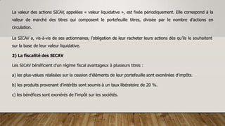 La valeur des actions SICAV, appelées « valeur liquidative », est fixée périodiquement. Elle correspond à la
valeur de marché des titres qui composent le portefeuille titres, divisée par le nombre d’actions en
circulation.
La SICAV a, vis-à-vis de ses actionnaires, l’obligation de leur racheter leurs actions dès qu’ils le souhaitent
sur la base de leur valeur liquidative.
2) La fiscalité des SICAV
Les SICAV bénéficient d’un régime fiscal avantageux à plusieurs titres :
a) les plus-values réalisées sur la cession d’éléments de leur portefeuille sont exonérées d’impôts.
b) les produits provenant d’intérêts sont soumis à un taux libératoire de 20 %.
c) les bénéfices sont exonérés de l’impôt sur les sociétés.
 