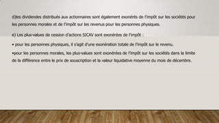 d)les dividendes distribués aux actionnaires sont également exonérés de l’impôt sur les sociétés pour
les personnes morales et de l’impôt sur les revenus pour les personnes physiques.
e) Les plus-values de cession d’actions SICAV sont exonérées de l’impôt :
• pour les personnes physiques, il s’agit d’une exonération totale de l’impôt sur le revenu.
•pour les personnes morales, les plus-values sont exonérées de l’impôt sur les sociétés dans la limite
de la différence entre le prix de souscription et la valeur liquidative moyenne du mois de décembre.
 