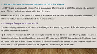  Les parts de Fonds Communs de Placement ou FCP et leur fiscalité
Le FCP n’a pas de personnalité morale. C’est là sa principale différence avec la SICAV. Tout comme elle, sa gestion
est confiée à un professionnel, et ses actifs, à un dépositaire.
Comme la SICAV, le FCP est soumis à la tutelle et au contrôle du CMF selon les mêmes modalités. Fiscalement, le
FCP et les porteurs de ses parts bénéficient des mêmes avantages.
e. Le Compte Épargne en Actions ou CEA
Le Compte Épargne en Actions est une formule d’épargne à moyen et long termes. Sa fiscalité avantageuse en fait
un produit financier très attrayant.
1) Éléments de définition Le CEA est un compte alimenté par les dépôts de son titulaire; dépôts servant à
l’acquisition d’actions de sociétés cotées en bourse, de BTA ou de parts d’OPCVM. Les dépôts sont affectés aux titres
de capital cotés dans la limite de 80% au moins; le reliquat est affecté à l’acquisition de BTA. Ils peuvent également
être utilisés pour l’acquisition de parts d’OPCVM respectant ces mêmes règles d’affectation.
 