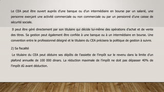 Le CEA peut être ouvert auprès d’une banque ou d’un intermédiaire en bourse par un salarié, une
personne exerçant une activité commerciale ou non commerciale ou par un pensionné d’une caisse de
sécurité sociale.
Il peut être géré directement par son titulaire qui décide lui-même des opérations d’achat et de vente
des titres. Sa gestion peut également être confiée à une banque ou à un intermédiaire en bourse. Une
convention entre le professionnel désigné et le titulaire du CEA précisera la politique de gestion à suivre.
2) Sa fiscalité
Le titulaire du CEA peut déduire ses dépôts de l’assiette de l’impôt sur le revenu dans la limite d’un
plafond annuelle de 100 000 dinars. La réduction maximale de l’impôt ne doit pas dépasser 40% de
l’impôt dû avant déduction.
 