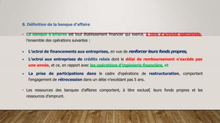 8. Définition de la banque d’affaire
• La banque d’affaires est tout établissement financier qui exerce, à titre d’activité spécialisée,
l’ensemble des opérations suivantes :
 L’octroi de financements aux entreprises, en vue de renforcer leurs fonds propres,
 L’octroi aux entreprises de crédits relais dont le délai de remboursement n’excède pas
une année, et ce, en rapport avec les opérations d’ingénierie financière, et
 La prise de participations dans le cadre d’opérations de restructuration, comportant
l‘engagement de rétrocession dans un délai n’excédant pas 5 ans.
• Les ressources des banques d’affaires comportent, à titre exclusif, leurs fonds propres et les
ressources d’emprunt.
 