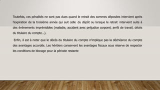Toutefois, ces pénalités ne sont pas dues quand le retrait des sommes déposées intervient après
l’expiration de la troisième année qui suit celle du dépôt ou lorsque le retrait intervient suite à
des événements imprévisibles (maladie, accident avec préjudice corporel, arrêt de travail, décès
du titulaire du compte...).
Enfin, il est à noter que le décès du titulaire du compte n’implique pas la déchéance du compte
des avantages accordés. Les héritiers conservent les avantages fiscaux sous réserve de respecter
les conditions de blocage pour la période restante
 