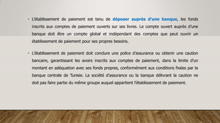 • L’établissement de paiement est tenu de déposer auprès d’une banque, les fonds
inscrits aux comptes de paiement ouverts sur ses livres. Le compte ouvert auprès d’une
banque doit être un compte global et indépendant des comptes que peut ouvrir un
établissement de paiement pour ses propres besoins.
• L’établissement de paiement doit conclure une police d’assurance ou obtenir une caution
bancaire, garantissant les avoirs inscrits aux comptes de paiement, dans la limite d’un
montant en adéquation avec ses fonds propres, conformément aux conditions fixées par la
banque centrale de Tunisie. La société d’assurance ou la banque délivrant la caution ne
doit pas faire partie du même groupe auquel appartient l’établissement de paiement.
 