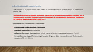 10. Conditions d’accès à la profession bancaire
Toute personne qui se propose d’exercer à titre habituel les opérations bancaires en qualité de banque ou d’établissement
financier doit :
•a-obtenir au préalable un agrément accordé par une décision de la commission d’agréments (composée par le
gouverneur de la BCT ou son suppléant en tant que président et de quatre membres indépendants compétents)
sur rapport de la Banque Centrale de Tunisie (BCT).
L’agrément est accordé compte tenu des 8 critères suivants :
 Programme d’activité présenté par le demandeur
 Qualité des actionnaires directs et indirects
 Adéquation des moyens financiers (capital et fonds propres,…), humains et logistiques au programme d’activité
 Honorabilité, intégrité, qualification et expérience des dirigeants et des membres du conseil d’administration
ou du conseil de surveillance.
 