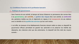 11; Conditions d’exercice de la profession bancaire
 Politique de gouvernance
• Dans l’exercice de son activité, la banque est tenue d’observer en permanence des normes liées
à sa gouvernance, son contrôle, la gestion des risques liés à son activité, la conformité
des opérations traitées aux lois et règlements en vigueur, à la transparente de ses relations
avec la clientèle et à la qualité des services qui leur sont rendus.
• A cet effet, les banques et les établissements financiers doivent mettre en place un dispositif de
gouvernance efficace permettant de garantir leur pérennité et de préserver les intérêts des
déposants, des créanciers ainsi que des actionnaires. Ce dispositif doit être doté des moyens
suivants :
 
