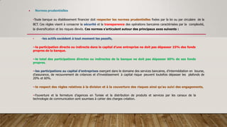  Normes prudentielles
•Toute banque ou établissement financier doit respecter les normes prudentielles fixées par la loi ou par circulaire de la
BCT. Ces règles visent à consacrer la sécurité et la transparence des opérations bancaires caractérisées par la complexité,
la diversification et les risques élevés. Ces normes s’articulent autour des principaux axes suivants :
• -les actifs excèdent à tout moment les passifs,
•-la participation directe ou indirecte dans le capital d’une entreprise ne doit pas dépasser 15% des fonds
propres de la banque.
•-le total des participations directes ou indirectes de la banque ne doit pas dépasser 60% de ses fonds
propres.
•-les participations au capital d’entreprises exerçant dans le domaine des services bancaires, d’intermédiation en bourse,
d’assurance, de recouvrement de créances et d’investissement à capital risque peuvent toutefois dépasser les plafonds de
20% et 60%.
•-le respect des règles relatives à la division et à la couverture des risques ainsi qu’au suivi des engagements,
•-l’ouverture et la fermeture d’agences en Tunisie et la distribution de produits et services par les canaux de la
technologie de communication sont soumises à cahier des charges création.
 