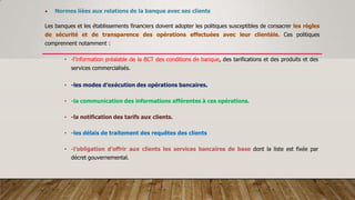  Normes liées aux relations de la banque avec ses clients
Les banques et les établissements financiers doivent adopter les politiques susceptibles de consacrer les règles
de sécurité et de transparence des opérations effectuées avec leur clientèle. Ces politiques
comprennent notamment :
• -l’information préalable de la BCT des conditions de banque, des tarifications et des produits et des
services commercialisés.
• -les modes d’exécution des opérations bancaires.
• -la communication des informations afférentes à ces opérations.
• -la notification des tarifs aux clients.
• -les délais de traitement des requêtes des clients
• -l’obligation d’offrir aux clients les services bancaires de base dont la liste est fixée par
décret gouvernemental.
 