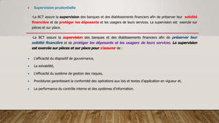  Supervision prudentielle
•La BCT assure la supervision des banques et des établissements financiers afin de préserver leur solidité
financière et de protéger les déposants et les usagers de leurs services. La supervision est exercée sur
pièces et sur place.
•La BCT assure la supervision des banques et des établissements financiers afin de préserver leur
solidité financière et de protéger les déposants et les usagers de leurs services. La supervision
est exercée sur pièces et sur place pour s’assurer de :
 L’efficacité du dispositif de gouvernance,
 La solvabilité,
 L’efficacité du système de gestion des risques,
 Procédures garantissant la conformité des opérations aux lois et textes d’application en vigueur et,
 La performance du contrôle interne et des systèmes d’information.
 