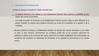  Des mesures de redressement
Lorsque la banque centrale de Tunisie constate que :
 La situation financière d’une banque ou d’un établissement financier laisse entrevoir la possibilité de non-
respect des normes prudentielles,
 Les modes de gestion de la banque ou de l’établissement financier peuvent mettre en péril l’efficacité de sa
gestion financière et impacter leurs équilibres financiers au niveau de la solvabilité, de la liquidité et de la
rentabilité,
• Elle peut enjoindre la banque ou l’établissement financier, de prendre des mesures nécessaires ou de mettre
en place un plan d’actions, conformément aux conditions qu’elle fixe, et qui comporte notamment les
politiques de gestion et de couverture des risques notamment en matière d’adéquation des fonds propres, de
constitution des provisions, de distribution des dividendes et du dispositif de gouvernance et du contrôle
interne.
 