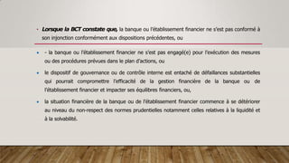 • Lorsque la BCT constate que, la banque ou l’établissement financier ne s’est pas conformé à
son injonction conformément aux dispositions précédentes, ou
 - la banque ou l’établissement financier ne s’est pas engagé(e) pour l’exécution des mesures
ou des procédures prévues dans le plan d’actions, ou
 le dispositif de gouvernance ou de contrôle interne est entaché de défaillances substantielles
qui pourrait compromettre l’efficacité de la gestion financière de la banque ou de
l’établissement financier et impacter ses équilibres financiers, ou,
 la situation financière de la banque ou de l’établissement financier commence à se détériorer
au niveau du non-respect des normes prudentielles notamment celles relatives à la liquidité et
à la solvabilité.
 