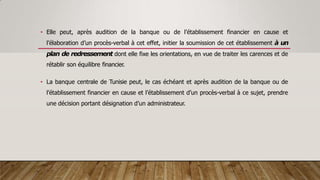 • Elle peut, après audition de la banque ou de l’établissement financier en cause et
l’élaboration d’un procès-verbal à cet effet, initier la soumission de cet établissement à un
plan de redressement dont elle fixe les orientations, en vue de traiter les carences et de
rétablir son équilibre financier.
• La banque centrale de Tunisie peut, le cas échéant et après audition de la banque ou de
l’établissement financier en cause et l’établissement d’un procès-verbal à ce sujet, prendre
une décision portant désignation d’un administrateur.
 