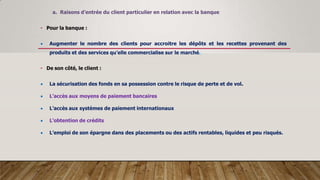 a. Raisons d’entrée du client particulier en relation avec la banque
• Pour la banque :
 Augmenter le nombre des clients pour accroitre les dépôts et les recettes provenant des
produits et des services qu’elle commercialise sur le marché.
• De son côté, le client :
 La sécurisation des fonds en sa possession contre le risque de perte et de vol.
 L’accès aux moyens de paiement bancaires
 L’accès aux systèmes de paiement internationaux
 L’obtention de crédits
 L’emploi de son épargne dans des placements ou des actifs rentables, liquides et peu risqués.
 