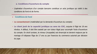 a. Conditions d’ouverture du compte
• L’opération d’ouverture d’un compte bancaire constitue un acte juridique qui obéit à des
conditions de fond et de forme.
 Conditions de fond
• Le consentement (matérialisé par la demande d’ouverture du compte)
• Le client jouit de la capacité juridique au sens du COC, acquise à l’âgé de 18 ans
révolus. A défaut, il doit être assisté par son tuteur légal pour accomplir l’acte d’ouverture
du compte. En droit tunisien, le mineur (incapable) est émancipé et devient majeure par le
mariage s’il dépasse l’âge de 17 ans ou par l’exercice du commerce autorisé par décision
du juge.
 