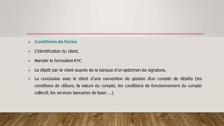  Conditions de forme
 L’identification du client,
 Remplir le formulaire KYC
 Le dépôt par le client auprès de la banque d’un spécimen de signature,
 La conclusion avec le client d’une convention de gestion d’un compte de dépôts (les
conditions de clôture, la nature du compte, les conditions de fonctionnement du compte
collectif, les services bancaires de base…..).
 