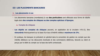 III- LES PLACEMENTS BANCAIRES
1. Les placements à vue
• Les placements bancaires (monétaires) à vue des particuliers sont effectués sous forme de dépôts
logés dans des comptes de chèques ou des comptes spéciaux d’épargne.
a. Compte de chèques
• Les dépôts en comptes de chèques peuvent, en application de la circulaire n°91-22, être
rémunérés théoriquement sur la base d’un taux d’intérêt créditeur maximum de 2%.
• En pratique, les banques ne prévoient en général dans la convention de gestion du compte que des
intérêts débiteurs sur les découverts éventuels et des commissions débitrices, facturés au client et
perçus par le débit du compte sur la base des tarifs contractuels.
 