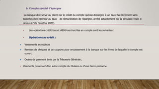 b. Compte spécial d’épargne
•La banque doit servir au client par le crédit du compte spécial d’épargne à un taux fixé librement sans
toutefois être inférieur au taux de rémunération de l’épargne, arrêté actuellement par la circulaire visée ci-
dessus à 5% l’an (Mai 2020).
• Les opérations créditrices et débitrices inscrites en compte sont les suivantes :
• Opérations au crédit :
 Versements en espèces
 Remises de chèques et de coupons pour encaissement à la banque sur les livres de laquelle le compte est
ouvert.
 Ordres de paiement émis par la Trésorerie Générale ;
• Virements provenant d’un autre compte du titulaire ou d’une tierce personne.
 