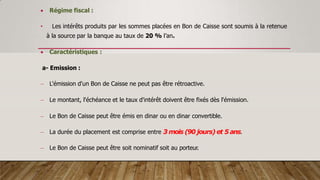  Régime fiscal :
• Les intérêts produits par les sommes placées en Bon de Caisse sont soumis à la retenue
à la source par la banque au taux de 20 % l’an.
 Caractéristiques :
a- Emission :
 L'émission d'un Bon de Caisse ne peut pas être rétroactive.
 Le montant, l'échéance et le taux d'intérêt doivent être fixés dès l'émission.
 Le Bon de Caisse peut être émis en dinar ou en dinar convertible.
 La durée du placement est comprise entre 3 mois (90 jours) et 5 ans.
 Le Bon de Caisse peut être soit nominatif soit au porteur.
 