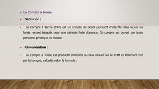 c. Le Compte à terme
 Définition :
• Le Compte à Terme (CAT) est un compte de dépôt productif d'intérêts dans lequel les
fonds restent bloqués pour une période fixée d'avance. Ce compte est ouvert par toute
personne physique ou morale.
 Rémunération :
• Le Compte à Terme est productif d’intérêts au taux indexé sur le TMM et librement fixé
par la banque, calculés selon la formule :
 
