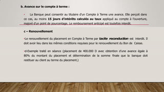 b. Avance sur le compte à terme :
• La Banque peut consentir au titulaire d'un Compte à Terme une avance. Elle perçoit dans
ce cas, au moins 15 jours d'intérêts calculés au taux appliqué au compte à l’ouverture,
majoré d'un point de pourcentage. Le remboursement anticipé est toutefois interdit.
c – Renouvellement
•Le renouvellement du placement en Compte à Terme par tacite reconduction est interdit. Il
doit avoir lieu dans les mêmes conditions requises pour le renouvellement du Bon de Caisse.
•d-Exemple traité en séance (placement de 400.000 D avec obtention d’une avance égale à
80% du montant du placement et détermination de la somme finale que la banque doit
restituer au client au terme du placement.)
 