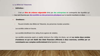 e. Le Billet de Trésorerie
 Définition :
• C’est un titre de créance négociable émis par des entreprises en contrepartie des liquidités qui
leur sont fournies par des sociétés ou des personnes physiques sur le marché monétaire en dinar.
 Emetteurs :
• Peuvent émettre des Billets de Trésorerie, les personnes morales suivantes :
- Les sociétés cotées en bourse.
- Les sociétés bénéficiant d’un rating d’une agence de notation.
- Les sociétés anonymes ayant un capital minimum d’un million de dinars, qui ont au moins deux années
d'existence et qui ont établi des états financiers afférents à deux exercices, certifiés par un
commissaire aux comptes conformément à la législation en vigueur.
 