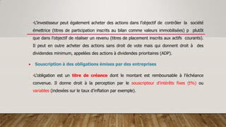 •L’investisseur peut également acheter des actions dans l’objectif de contrôler la société
émettrice (titres de participation inscrits au bilan comme valeurs immobilisées) p plutôt
que dans l’objectif de réaliser un revenu (titres de placement inscrits aux actifs courants).
Il peut en outre acheter des actions sans droit de vote mais qui donnent droit à des
dividendes minimum, appelées des actions à dividendes prioritaires (ADP).
 Souscription à des obligations émises par des entreprises
•L’obligation est un titre de créance dont le montant est remboursable à l’échéance
convenue. Il donne droit à la perception par le souscripteur d’intérêts fixes (t%) ou
variables (indexées sur le taux d’inflation par exemple).
 