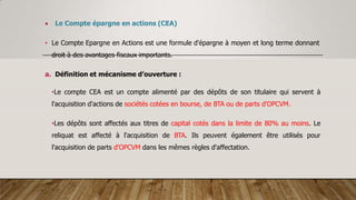  Le Compte épargne en actions (CEA)
• Le Compte Epargne en Actions est une formule d'épargne à moyen et long terme donnant
droit à des avantages fiscaux importants.
a. Définition et mécanisme d’ouverture :
•Le compte CEA est un compte alimenté par des dépôts de son titulaire qui servent à
l'acquisition d'actions de sociétés cotées en bourse, de BTA ou de parts d'OPCVM.
•Les dépôts sont affectés aux titres de capital cotés dans la limite de 80% au moins. Le
reliquat est affecté à l'acquisition de BTA. Ils peuvent également être utilisés pour
l'acquisition de parts d'OPCVM dans les mêmes règles d'affectation.
 