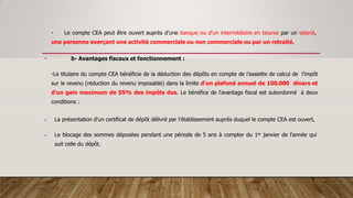 • Le compte CEA peut être ouvert auprès d'une banque ou d'un intermédiaire en bourse par un salarié,
une personne exerçant une activité commerciale ou non commerciale ou par un retraité.
• b- Avantages fiscaux et fonctionnement :
•Le titulaire du compte CEA bénéficie de la déduction des dépôts en compte de l’assiette de calcul de l'impôt
sur le revenu (réduction du revenu imposable) dans la limite d'un plafond annuel de 100.000 dinars et
d'un gain maximum de 55% des impôts dus. Le bénéfice de l'avantage fiscal est subordonné à deux
conditions :
 La présentation d'un certificat de dépôt délivré par l'établissement auprès duquel le compte CEA est ouvert,
 Le blocage des sommes déposées pendant une période de 5 ans à compter du 1er janvier de l'année qui
suit celle du dépôt.
 