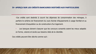 IV- APERÇU SUR LES CRÉDITS BANCAIRES DESTINÉS AUX PARTICULIERS
•Ces crédits sont destinés à couvrir les dépenses de consommation des ménages, à
parfaire le schéma de financement du cout d’achat d’équipements à usage familial et au
financement d’acquisition ou de construction d’un logement.
• Les banques doivent s'assurer que les concours consentis soient les mieux adaptés
en forme, volume et durée aux besoins réels de la clientèle.
Ces crédits peuvent être décrits comme suit :
 