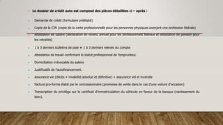 • Le dossier de crédit auto est composé des pièces détaillées ci – après :
 Demande de crédit (formulaire préétabli)
 Copie de la CIN (copie de la carte professionnelle pour les personnes physiques exerçant une profession libérale)
 Attestation de salaire (déclaration de revenu annuel pour les professionnels libéraux et attestation de pension pour
les retraités)
 1 à 3 derniers bulletins de paie + 1 à 3 derniers relevés du compte
 Attestation de travail confirmant le statut professionnel de l’emprunteur.
 Domiciliation irrévocable du salaire
 Justificatifs de l’autofinancement.
 Assurance vie (décès + invalidité absolue et définitive) + assurance vol et incendie
 Facture pro-forma établi par le concessionnaire (promesse de vente dans le cas d’une voiture d’occasion)
 Transcription du privilège sur le certificat d’immatriculation du véhicule en faveur de la banque (nantissement du
bien).
 